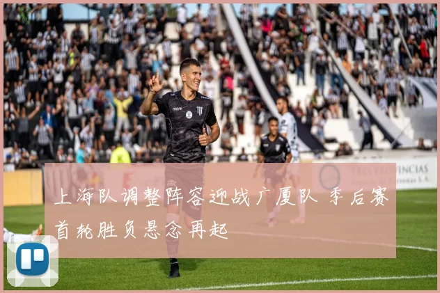 上海队调整阵容迎战广厦队 季后赛首轮胜负悬念再起