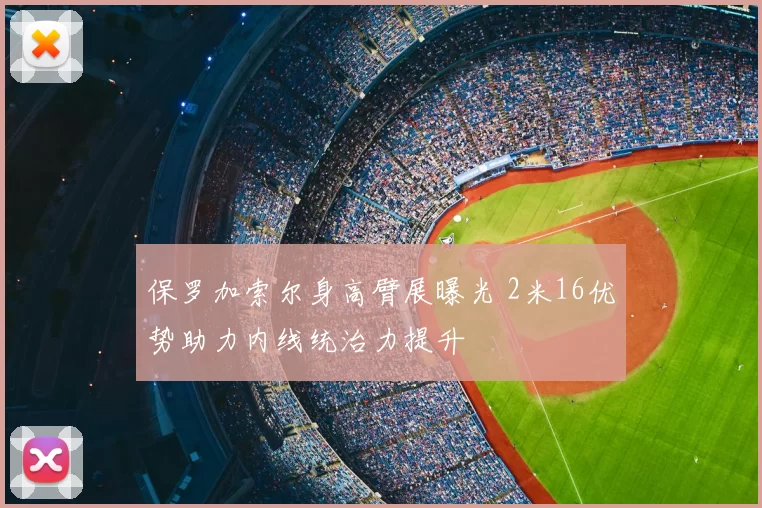 保罗加索尔身高臂展曝光 2米16优势助力内线统治力提升