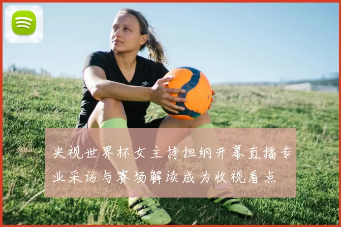 央视世界杯女主持担纲开幕直播专业采访与赛场解读成为收视看点