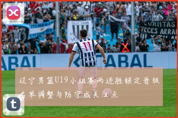 辽宁男篮U19小组赛两连胜锁定晋级名单调整与防守成关注点