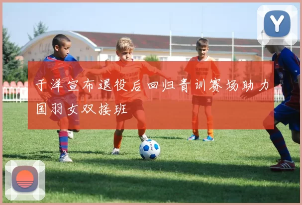 于洋宣布退役后回归青训赛场助力国羽女双接班