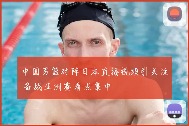中国男篮对阵日本直播视频引关注 备战亚洲赛看点集中