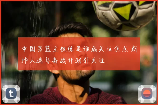 中国男篮主教练是谁成关注焦点 新帅人选与备战计划引关注