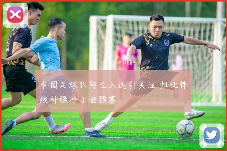 中国足球队阿兰入选引关注 归化锋线补强冲击世预赛