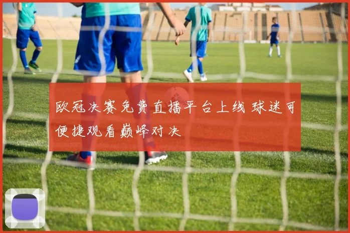 欧冠决赛免费直播平台上线 球迷可便捷观看巅峰对决