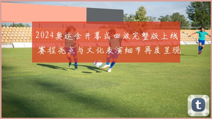 2024奥运会开幕式回放完整版上线 赛程亮点与文化表演细节再度呈现