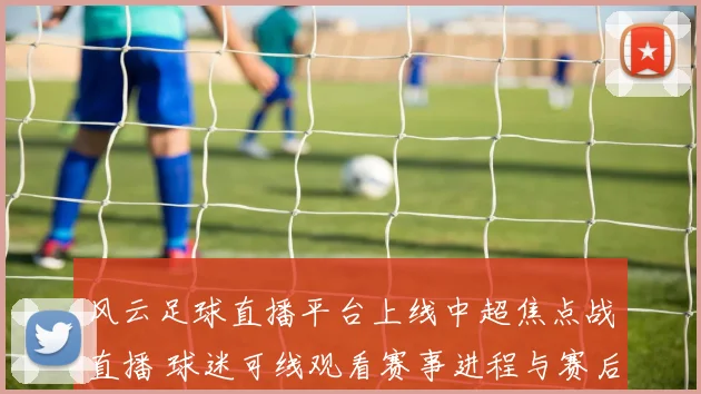 风云足球直播平台上线中超焦点战直播 球迷可线观看赛事进程与赛后回放