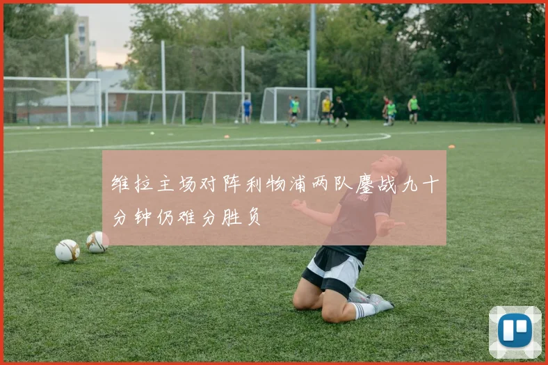 维拉主场对阵利物浦两队鏖战九十分钟仍难分胜负