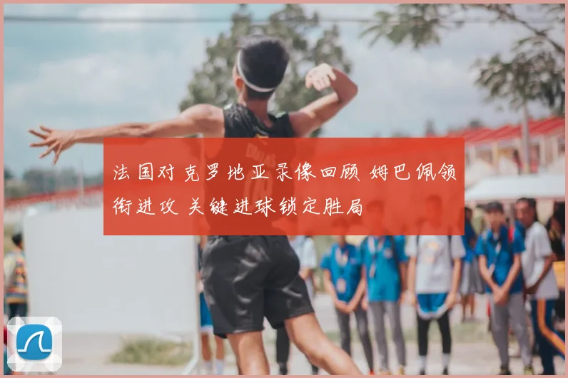 法国对克罗地亚录像回顾 姆巴佩领衔进攻 关键进球锁定胜局