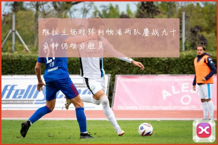 维拉主场对阵利物浦两队鏖战九十分钟仍难分胜负
