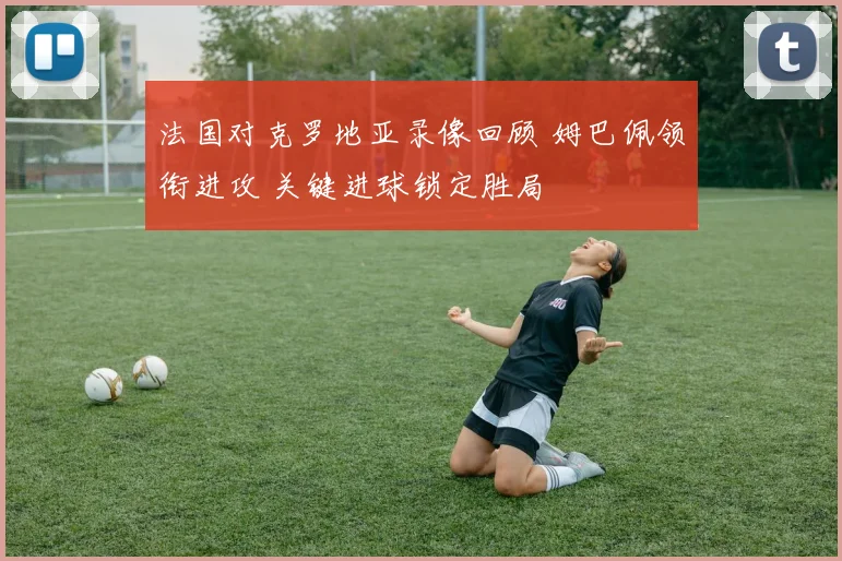 法国对克罗地亚录像回顾 姆巴佩领衔进攻 关键进球锁定胜局