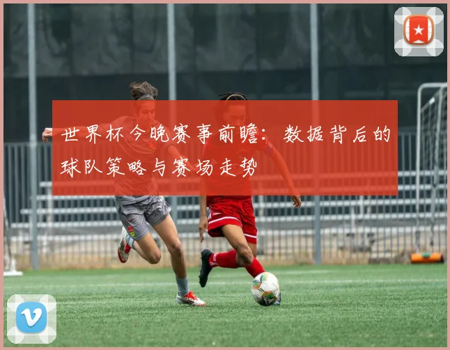 世界杯今晚赛事前瞻：数据背后的球队策略与赛场走势