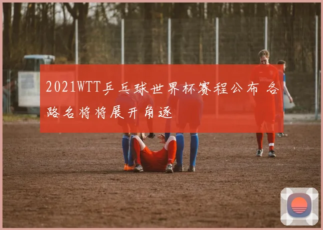 2021WTT乒乓球世界杯赛程公布 各路名将将展开角逐