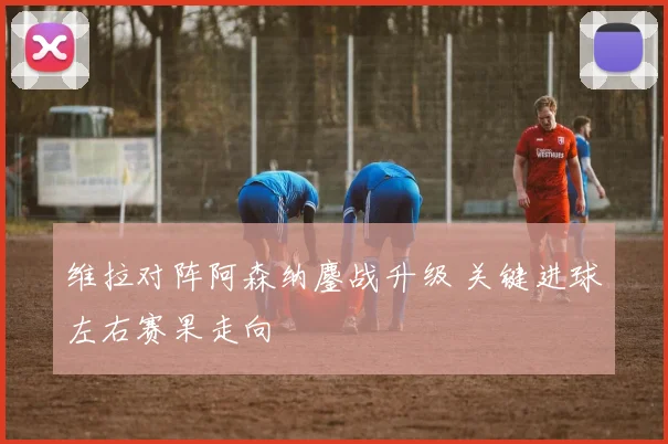 维拉对阵阿森纳鏖战升级 关键进球左右赛果走向